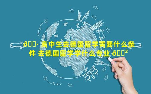 🌷 高中生去德国留学需要什么条件 去德国留学学什么专业 🌲 比较好